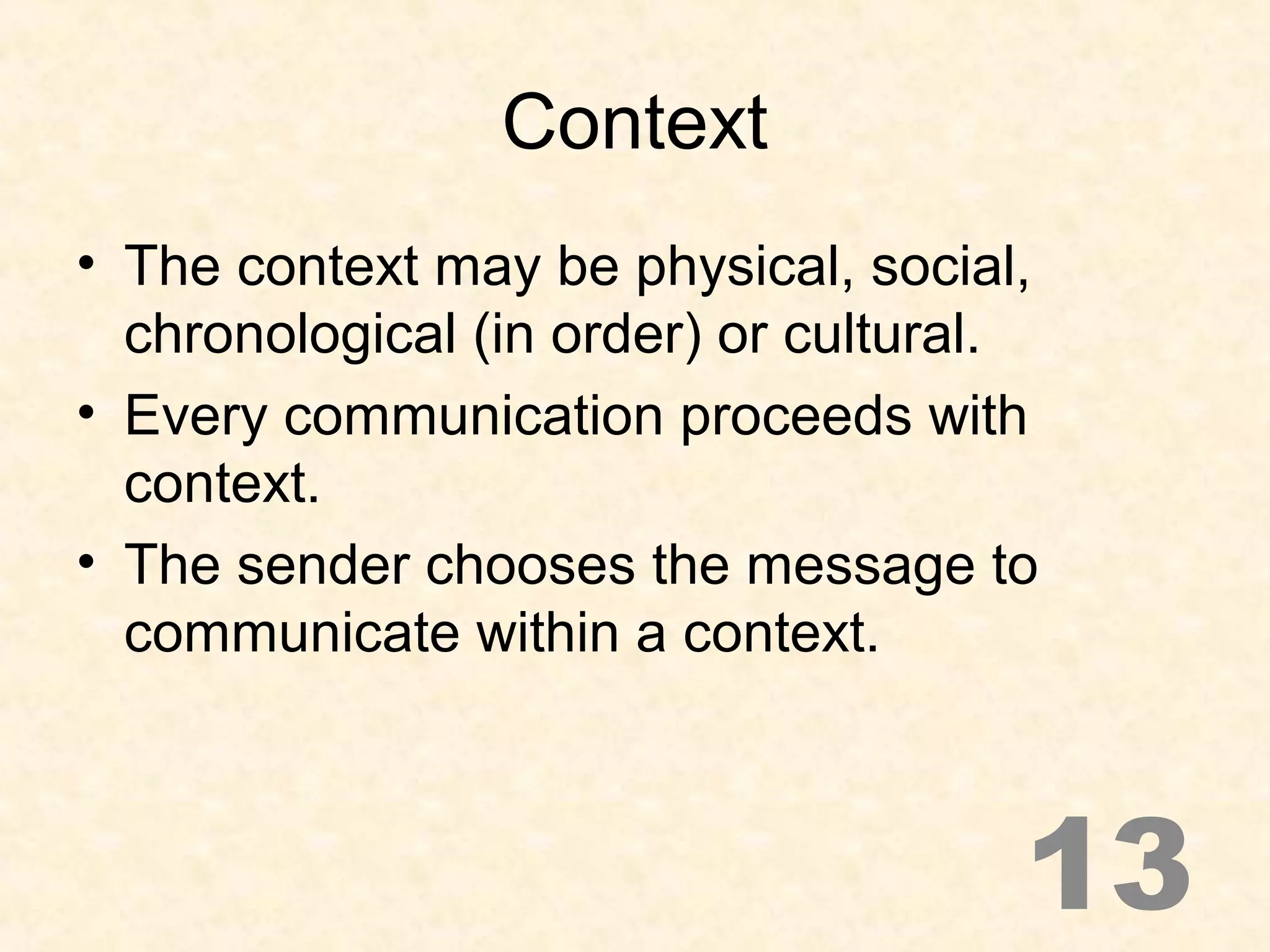 Context
• The context may be physical, social,
chronological (in order) or cultural.
• Every communication proceeds with
context.
• The sender chooses the message to
communicate within a context.
13
 