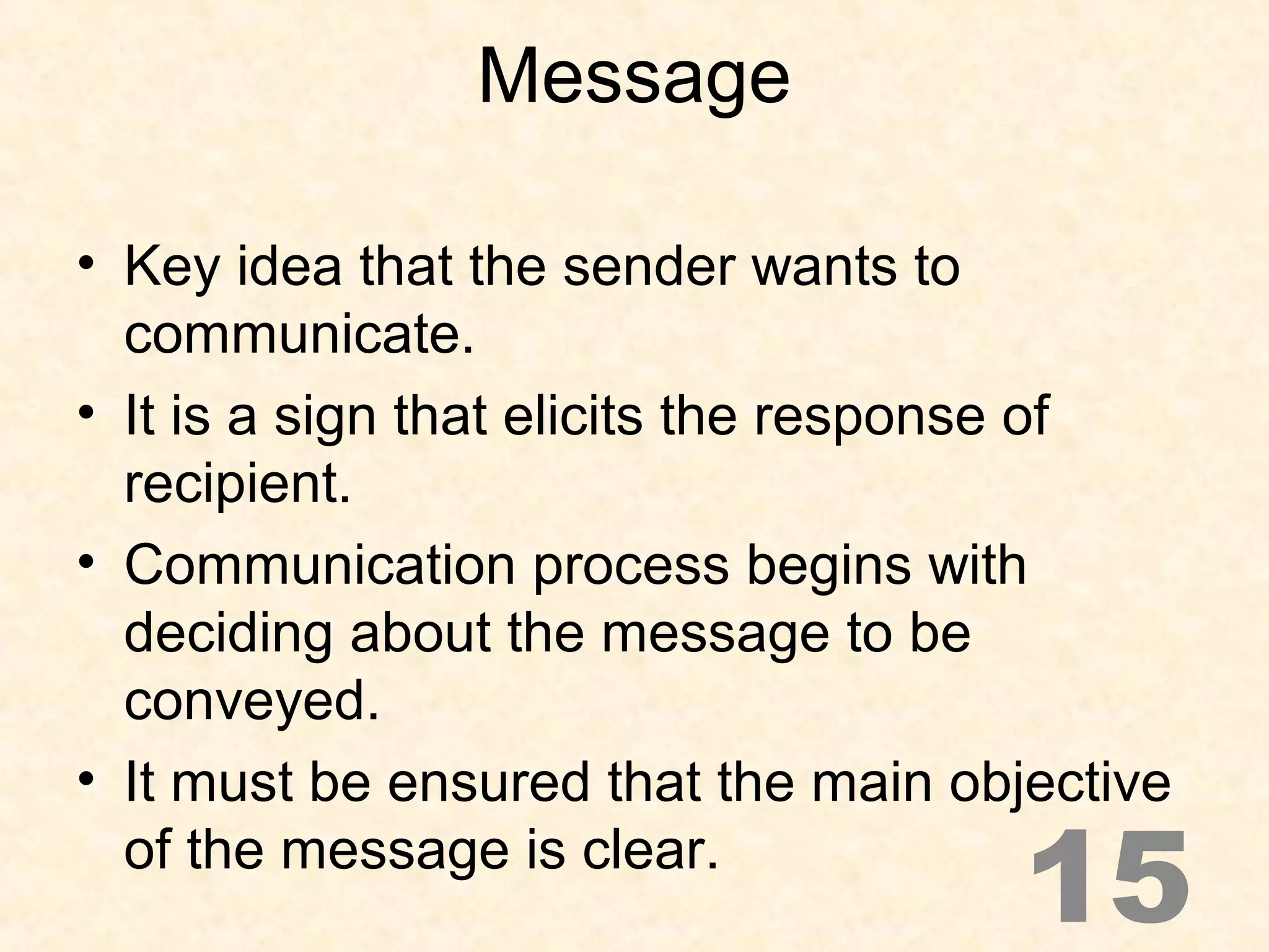 Message
• Key idea that the sender wants to
communicate.
• It is a sign that elicits the response of
recipient.
• Communication process begins with
deciding about the message to be
conveyed.
• It must be ensured that the main objective
of the message is clear.
15
 