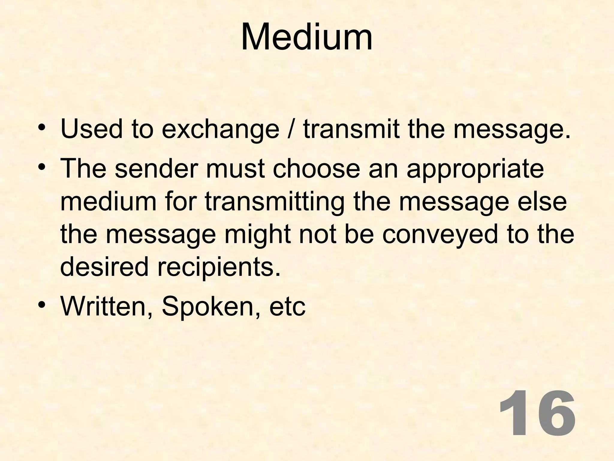 Medium
• Used to exchange / transmit the message.
• The sender must choose an appropriate
medium for transmitting the message else
the message might not be conveyed to the
desired recipients.
• Written, Spoken, etc
16
 