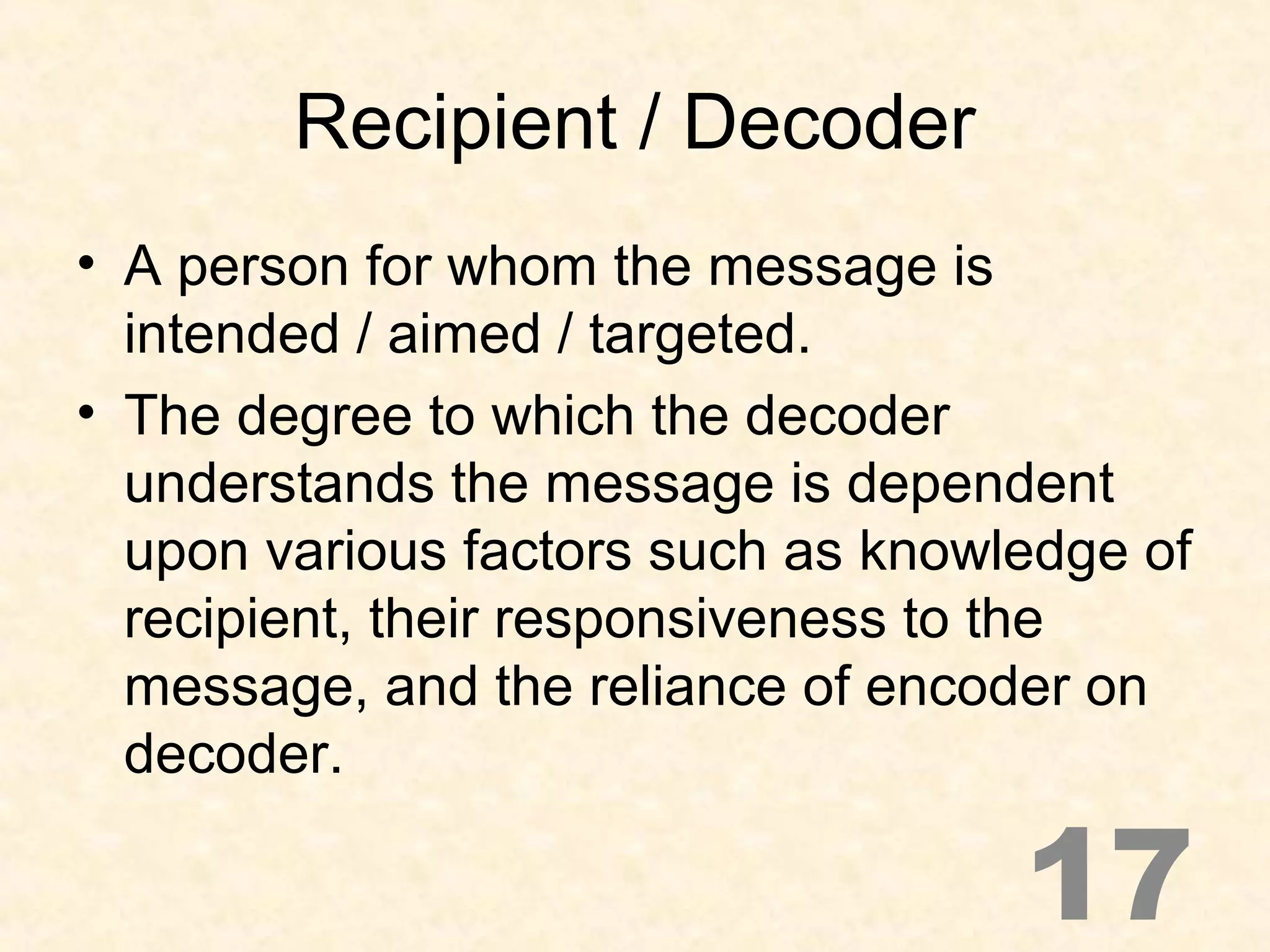 Recipient / Decoder
• A person for whom the message is
intended / aimed / targeted.
• The degree to which the decoder
understands the message is dependent
upon various factors such as knowledge of
recipient, their responsiveness to the
message, and the reliance of encoder on
decoder.
17
 