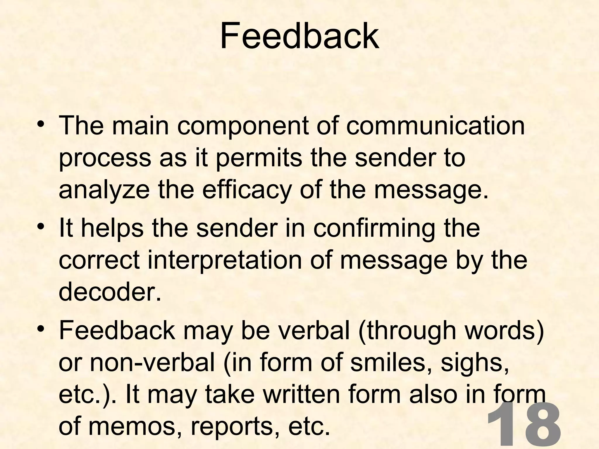 Feedback
• The main component of communication
process as it permits the sender to
analyze the efficacy of the message.
• It helps the sender in confirming the
correct interpretation of message by the
decoder.
• Feedback may be verbal (through words)
or non-verbal (in form of smiles, sighs,
etc.). It may take written form also in form
of memos, reports, etc. 18
 