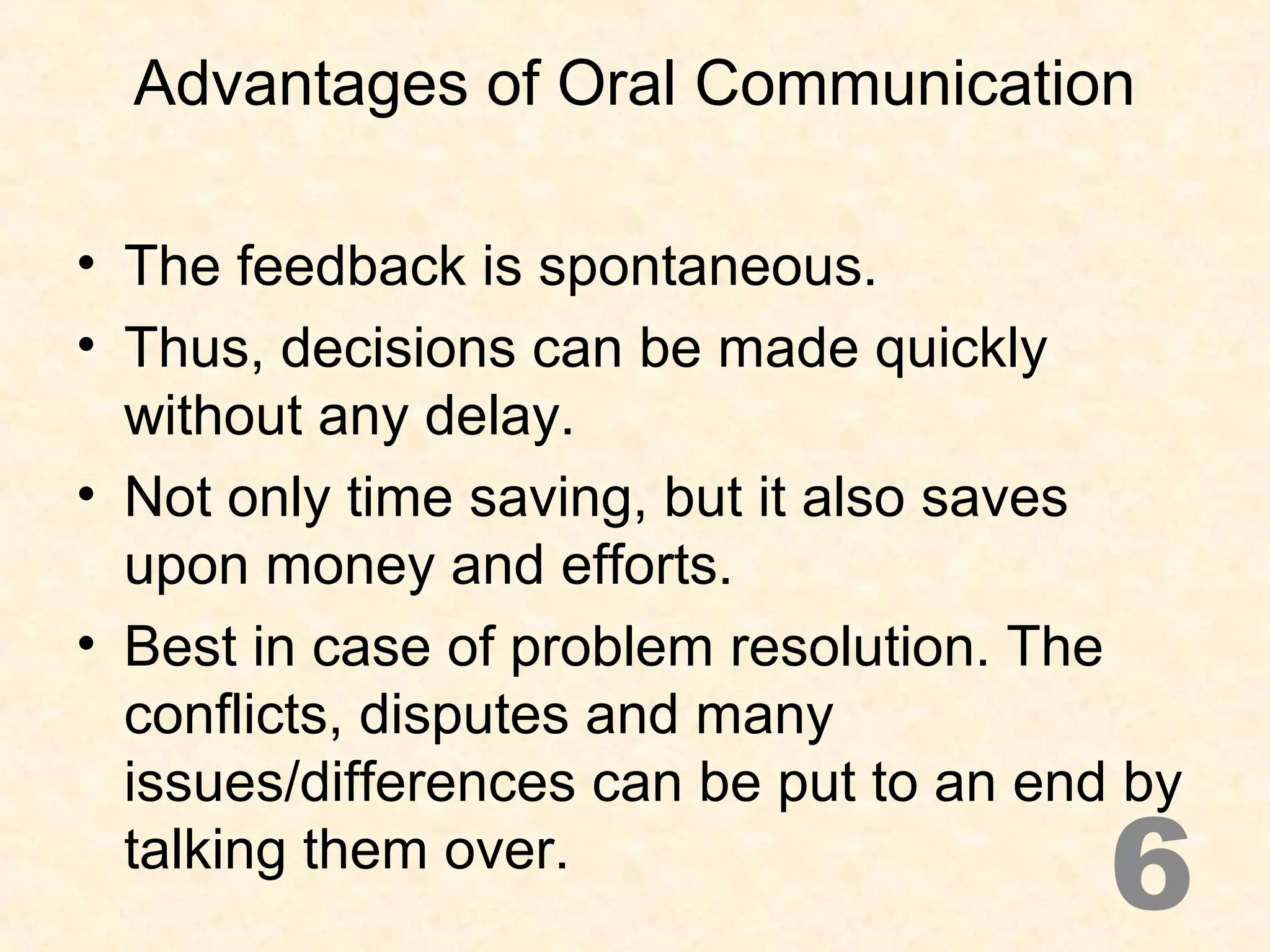 Advantages of Oral Communication
• The feedback is spontaneous.
• Thus, decisions can be made quickly
without any delay.
• Not only time saving, but it also saves
upon money and efforts.
• Best in case of problem resolution. The
conflicts, disputes and many
issues/differences can be put to an end by
talking them over.
6
 