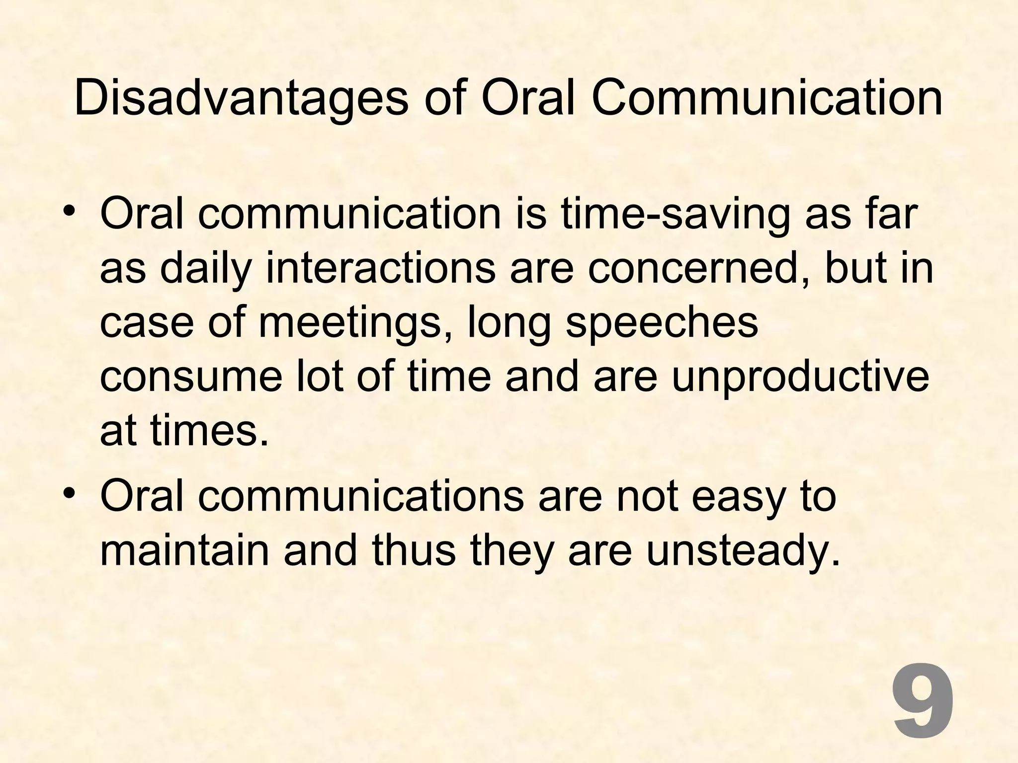 Disadvantages of Oral Communication
• Oral communication is time-saving as far
as daily interactions are concerned, but in
case of meetings, long speeches
consume lot of time and are unproductive
at times.
• Oral communications are not easy to
maintain and thus they are unsteady.
9
 