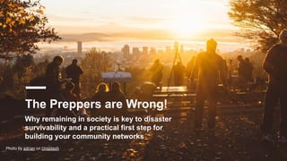 The Preppers are Wrong!
Photo by adrian on Unsplash
Why remaining in society is key to disaster
survivability and a practical first step for
building your community networks
 