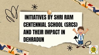 INITIATIVES BY SHRI RAM
CENTENNIAL SCHOOL (SRCS)
AND THEIR IMPACT IN
DEHRADUN
 