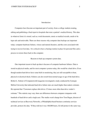 COMPUTER SYSTEM BACKUP                                                                              2




                                             Introduction


     Computers have become an important part of society, from a college student creating,

editing and publishing a final report to hospitals that store a patient’s medical history. This data

in whatever form it is stored, such as; word documents, music or medical records, needs to be

kept safe and retrievable. There are three reasons why computer data backups are important

today: computer hardware failures, viruses and natural disasters, and the costs associated with

trying to recover lost data. It is critical to have a backup routine in place for personal files and a

process to restore these back to the computer.


                             Reasons to back up computer system data.


     One important reason to back up data is because of computer hardware failures. Data is

stored on physical media, and for most computer systems today, this would be a hard drive. Even

though modern hard drives have some built in monitoring, they are still susceptible to heat,

physical or electrical shock. Failures can also result from normal usage or age of the hard drive.

Robert L. Scheier of Computerworld magazine investigated a study conducted by Carnegie

Mellon University that indicated hard drive failure rates are much higher than makers estimate.

He reported that “Customers replace disk drives 15 times more often than drive vendor’s

estimate.” This statistic may vary; there are differences between computer companies with

hundreds of hard drives and a single user. The studies won't change how Tom Dugan, director of

technical services at Recovery Networks, a Philadelphia-based business continuity services

provider, protects his data. “If they told me it was 100,000 hours, I'd still protect it the same way.
 