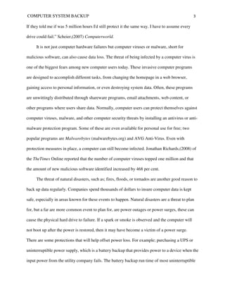 COMPUTER SYSTEM BACKUP                                                                             3

If they told me if was 5 million hours I'd still protect it the same way. I have to assume every

drive could fail.” Scheier,(2007) Computerworld.

     It is not just computer hardware failures but computer viruses or malware, short for

malicious software, can also cause data loss. The threat of being infected by a computer virus is

one of the biggest fears among new computer users today. These invasive computer programs

are designed to accomplish different tasks, from changing the homepage in a web browser,

gaining access to personal information, or even destroying system data. Often, these programs

are unwittingly distributed through shareware programs, email attachments, web content, or

other programs where users share data. Normally, computer users can protect themselves against

computer viruses, malware, and other computer security threats by installing an antivirus or anti-

malware protection program. Some of these are even available for personal use for free; two

popular programs are Malwarebytes (malwarebytes.org) and AVG Anti-Virus. Even with

protection measures in place, a computer can still become infected. Jonathan Richards,(2008) of

the TheTimes Online reported that the number of computer viruses topped one million and that

the amount of new malicious software identified increased by 468 per cent.

     The threat of natural disasters, such as; fires, floods, or tornados are another good reason to

back up data regularly. Companies spend thousands of dollars to insure computer data is kept

safe, especially in areas known for these events to happen. Natural disasters are a threat to plan

for, but a far are more common event to plan for, are power outages or power surges, these can

cause the physical hard drive to failure. If a spark or smoke is observed and the computer will

not boot up after the power is restored, then it may have become a victim of a power surge.

There are some protections that will help offset power loss. For example; purchasing a UPS or

uninterruptible power supply, which is a battery backup that provides power to a device when the

input power from the utility company fails. The battery backup run time of most uninterruptible
 