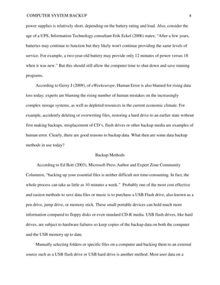 COMPUTER SYSTEM BACKUP                                                                              4

power supplies is relatively short, depending on the battery rating and load. Also, consider the

age of a UPS, Information Technology consultant Erik Eckel (2006) states; “After a few years,

batteries may continue to function but they likely won't continue providing the same levels of

service. For example, a two-year-old battery may provide only 12 minutes of power versus 18

when it was new.” But this should still allow the computer time to shut down and save running

programs.

     According to Gerry J (2009), of eWeekeurope, Human Error is also blamed for rising data

loss today; experts are blaming the rising number of human mistakes on the increasingly

complex storage systems, as well as depleted resources in the current economic climate. For

example, accidently deleting or overwriting files, restoring a hard drive to an earlier state without

first making backups, misplacement of CD’s, flash drives or other backup media are examples of

human error. Clearly, there are good reasons to backup data. What then are some data backup

methods in use today?

                                         Backup Methods

      According to Ed Bott (2003), Microsoft Press Author and Expert Zone Community

Columnist, “backing up your essential files is neither difficult nor time-consuming. In fact, the

whole process can take as little as 10 minutes a week.” Probably one of the most cost effective

and easiest methods to save data files or music is to purchase a USB Flash drive, also known as a

pen drive, jump drive, or memory stick. These small portable devices can hold much more

information compared to floppy disks or even standard CD-R media. USB flash drives, like hard

drives, are subject to hardware failures so keep copies of the backup data on both the computer

and the USB memory up to date.

     Manually selecting folders or specific files on a computer and backing them to an external

source such as a USB flash drive or USB hard drive is another method. Most user data on a
 