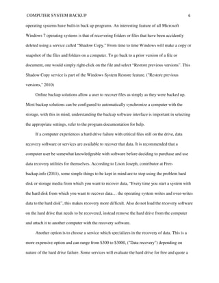 COMPUTER SYSTEM BACKUP                                                                              6

operating systems have built-in back up programs. An interesting feature of all Microsoft

Windows 7 operating systems is that of recovering folders or files that have been accidently

deleted using a service called “Shadow Copy.” From time to time Windows will make a copy or

snapshot of the files and folders on a computer. To go back to a prior version of a file or

document, one would simply right-click on the file and select “Restore previous versions”. This

Shadow Copy service is part of the Windows System Restore feature. ("Restore previous

versions," 2010)

     Online backup solutions allow a user to recover files as simply as they were backed up.

Most backup solutions can be configured to automatically synchronize a computer with the

storage, with this in mind, understanding the backup software interface is important in selecting

the appropriate settings, refer to the program documentation for help.

     If a computer experiences a hard drive failure with critical files still on the drive, data

recovery software or services are available to recover that data. It is recommended that a

computer user be somewhat knowledgeable with software before deciding to purchase and use

data recovery utilities for themselves. According to Lison Joseph, contributor at Free-

backup.info (2011), some simple things to be kept in mind are to stop using the problem hard

disk or storage media from which you want to recover data, “Every time you start a system with

the hard disk from which you want to recover data… the operating system writes and over-writes

data to the hard disk”, this makes recovery more difficult. Also do not load the recovery software

on the hard drive that needs to be recovered, instead remove the hard drive from the computer

and attach it to another computer with the recovery software.

     Another option is to choose a service which specializes in the recovery of data. This is a

more expensive option and can range from $300 to $3000, ("Data recovery") depending on

nature of the hard drive failure. Some services will evaluate the hard drive for free and quote a
 