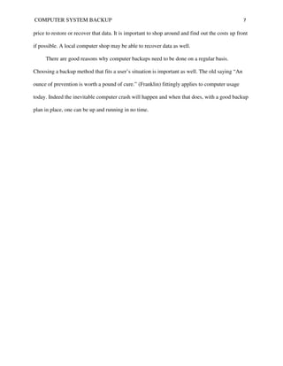 COMPUTER SYSTEM BACKUP                                                                             7

price to restore or recover that data. It is important to shop around and find out the costs up front

if possible. A local computer shop may be able to recover data as well.

     There are good reasons why computer backups need to be done on a regular basis.

Choosing a backup method that fits a user’s situation is important as well. The old saying “An

ounce of prevention is worth a pound of cure.” (Franklin) fittingly applies to computer usage

today. Indeed the inevitable computer crash will happen and when that does, with a good backup

plan in place, one can be up and running in no time.
 