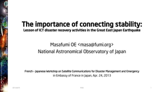 The importance of connecting stability:
Lesson of ICT disaster recovery activities in the Great East Japan Earthquake
Masafumi OE <masa@fumi.org>
National Astronomical Observatory of Japan
French – Japanese Workshop on Satellite Communications for Disaster Management and Emergency
in Embassy of France in Japan, Apr. 24, 2013
2013/4/24 1M.OE
 