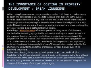 THE IMPORTANCE OF COSTING IN PROPERTY
DEVELOPMENT : BRIAN LINNEKENS
While costing for any venture one must make sure that both direct and indirect costs
be taken into consideration. One needs to take care of all the costs as the budget
needs to kept under control at any costs lest one finds in the middle of the execution
of the project that the spending has exceeded much above the budget that was kept
aside.This particular scenario will surely go against the project and may even force the
developer to close the project feels Brian Linnekens.
According to Brian Linnekens of Gidevelopmentinc being aware of all the costs
involved while executing a project will surely work in making the project a success in
the long run. Keeping costs under control is as important as the execution of the
project itself.The two kinds of costs involved in the execution of any project are the
direct and indirect costs. Direct costs involve the land acquisition costs, engineering
costs, construction costs and marketing costs.Whereas indirect costs involve the fee
of attorneys, accountants, and other professional services that you avail while
executing the project.
Before even planning for a property development project one need to do the
feasibility study.Without a feasibility study it would be like groping in the dark without
any knowledge of the path that needs to be taken to reach a particular destination.
Feasibility study involves the analysis of the demand and competition along with the
chances of the success of the project in he long run.
 