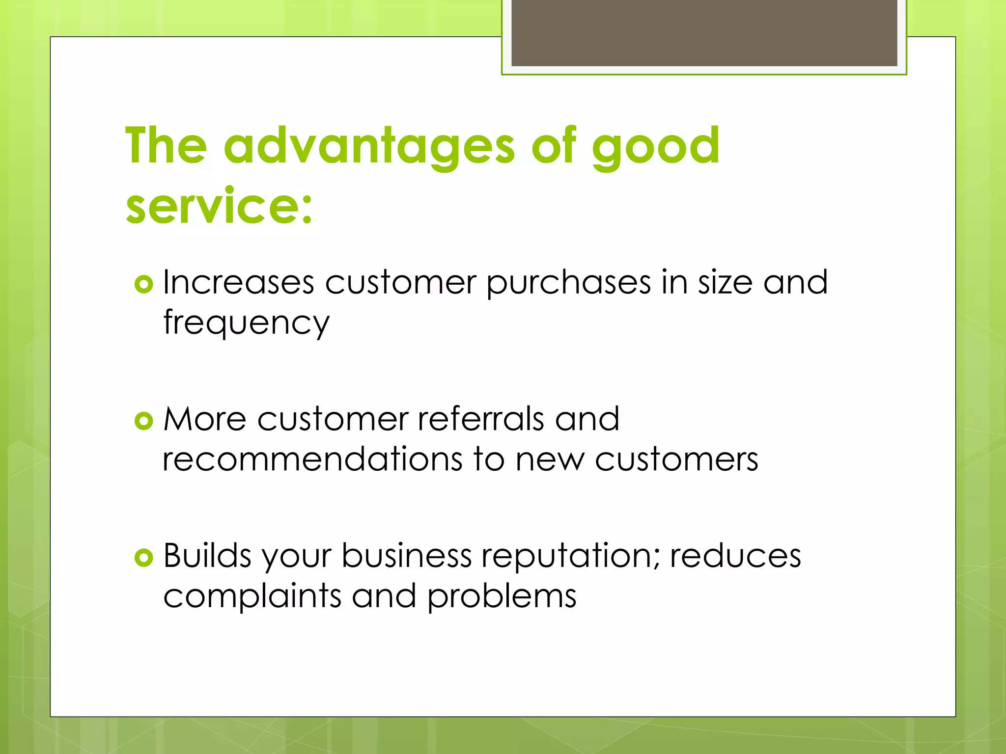 The advantages of good 
service: 
 Increases customer purchases in size and 
frequency 
 More customer referrals and 
recommendations to new customers 
 Builds your business reputation; reduces 
complaints and problems 
 