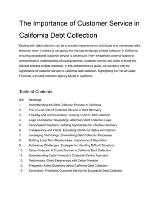 The Importance of Customer Service in
California Debt Collection
Dealing with debt collection can be a stressful experience for individuals and businesses alike.
However, when it comes to navigating the intricate landscape of debt collection in California,
ensuring exceptional customer service is paramount. From empathetic communication to
comprehensive understanding of legal guidelines, customer service can make or break the
delicate process of debt collection. In this comprehensive guide, we will delve into the
significance of customer service in California debt collection, highlighting the role of Cedar
Financial, a trusted collection agency based in California.
Table of Contents
Sr# Headings
1. Understanding the Debt Collection Process in California
2. The Crucial Role of Customer Service in Debt Recovery
3. Empathy and Communication: Building Trust in Debt Collection
4. Legal Compliance: Navigating California's Debt Collection Laws
5. Personalized Solutions: Tailoring Approaches for Effective Recovery
6. Transparency and Clarity: Educating Clients on Rights and Options
7. Leveraging Technology: Streamlining Debt Collection Processes
8. Building Long-Term Relationships: Importance of Reputation
9. Addressing Challenges: Strategies for Handling Difficult Situations
10. Cedar Financial: A Trusted Partner in California Debt Collection
11. Understanding Cedar Financial's Customer-Centric Approach
12. Testimonials: Client Experiences with Cedar Financial
13. Frequently Asked Questions about California Debt Collection
14. Conclusion: Prioritizing Customer Service for Successful Debt Collection
 