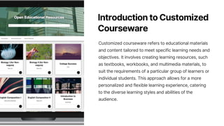 Introduction to Customized
Courseware
Customized courseware refers to educational materials
and content tailored to meet specific learning needs and
objectives. It involves creating learning resources, such
as textbooks, workbooks, and multimedia materials, to
suit the requirements of a particular group of learners or
individual students. This approach allows for a more
personalized and flexible learning experience, catering
to the diverse learning styles and abilities of the
audience.
 