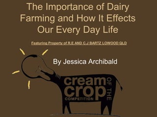 The Importance of Dairy
Farming and How It Effects
   Our Every Day Life
  Featuring Property of R.E AND C.J BARTZ LOWOOD QLD




             By Jessica Archibald
 
