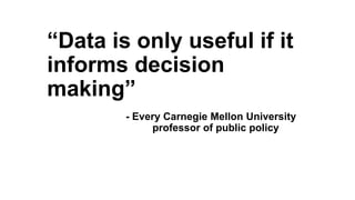 “Data is only useful if it
informs decision
making”
- Every Carnegie Mellon University
professor of public policy
 
