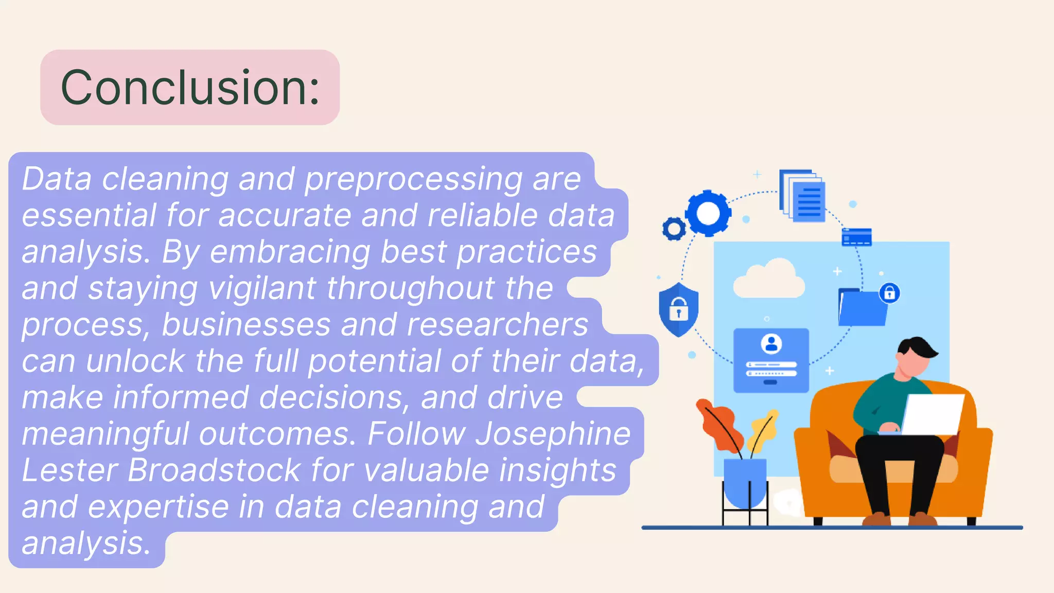 Data cleaning and preprocessing are
essential for accurate and reliable data
analysis. By embracing best practices
and staying vigilant throughout the
process, businesses and researchers
can unlock the full potential of their data,
make informed decisions, and drive
meaningful outcomes. Follow Josephine
Lester Broadstock for valuable insights
and expertise in data cleaning and
analysis.
Conclusion:
 