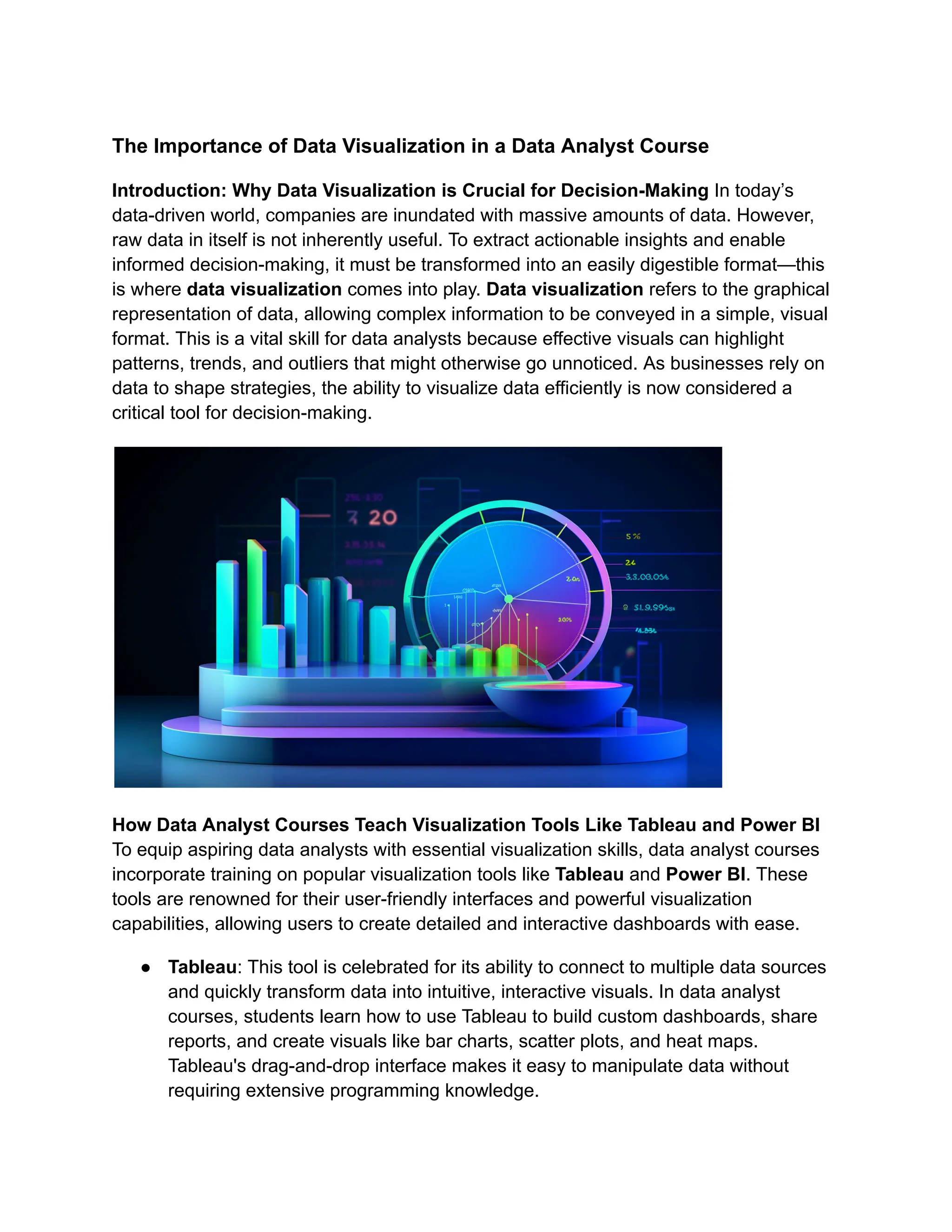 The Importance of Data Visualization in a Data Analyst Course
Introduction: Why Data Visualization is Crucial for Decision-Making In today’s
data-driven world, companies are inundated with massive amounts of data. However,
raw data in itself is not inherently useful. To extract actionable insights and enable
informed decision-making, it must be transformed into an easily digestible format—this
is where data visualization comes into play. Data visualization refers to the graphical
representation of data, allowing complex information to be conveyed in a simple, visual
format. This is a vital skill for data analysts because effective visuals can highlight
patterns, trends, and outliers that might otherwise go unnoticed. As businesses rely on
data to shape strategies, the ability to visualize data efficiently is now considered a
critical tool for decision-making.
How Data Analyst Courses Teach Visualization Tools Like Tableau and Power BI
To equip aspiring data analysts with essential visualization skills, data analyst courses
incorporate training on popular visualization tools like Tableau and Power BI. These
tools are renowned for their user-friendly interfaces and powerful visualization
capabilities, allowing users to create detailed and interactive dashboards with ease.
● Tableau: This tool is celebrated for its ability to connect to multiple data sources
and quickly transform data into intuitive, interactive visuals. In data analyst
courses, students learn how to use Tableau to build custom dashboards, share
reports, and create visuals like bar charts, scatter plots, and heat maps.
Tableau's drag-and-drop interface makes it easy to manipulate data without
requiring extensive programming knowledge.
 