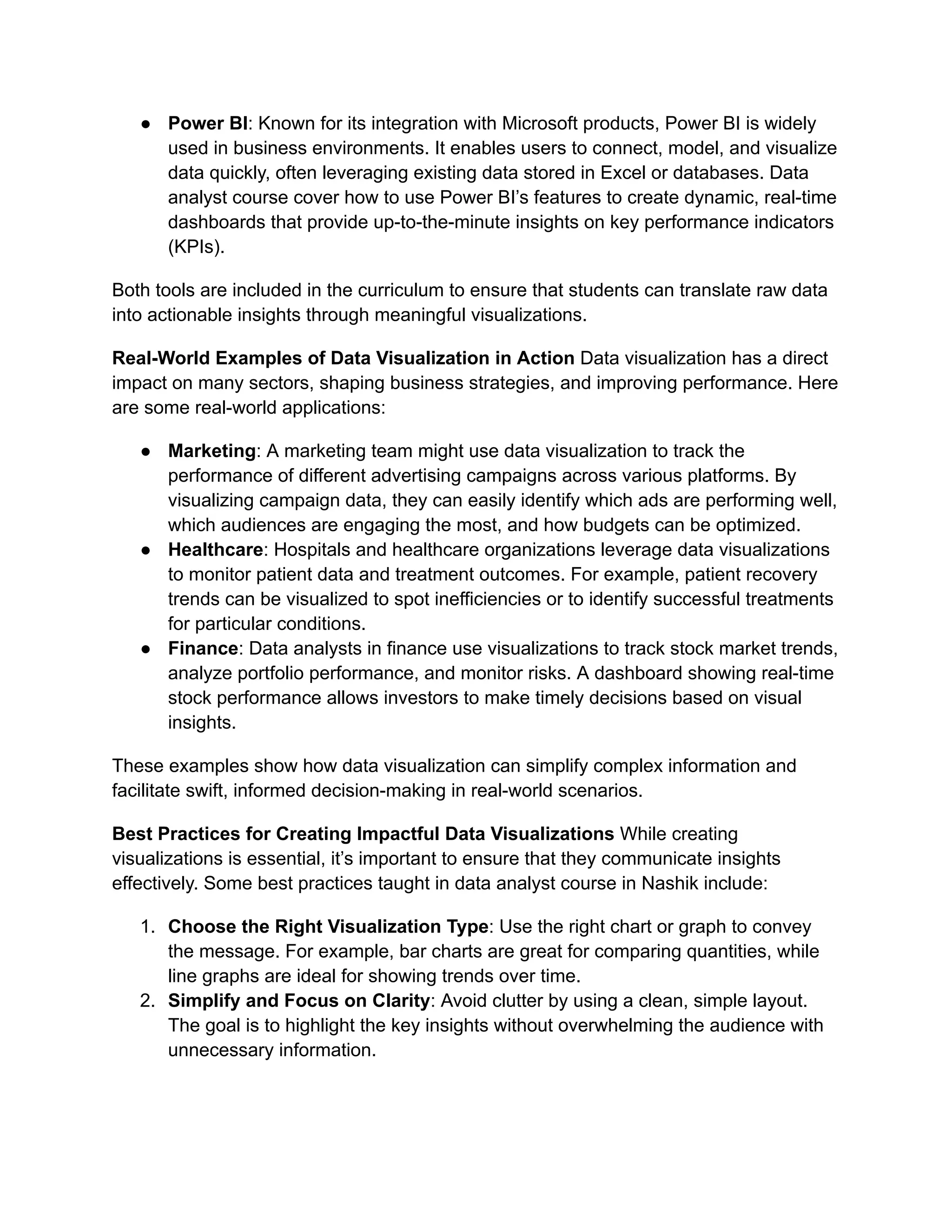 ● Power BI: Known for its integration with Microsoft products, Power BI is widely
used in business environments. It enables users to connect, model, and visualize
data quickly, often leveraging existing data stored in Excel or databases. Data
analyst course cover how to use Power BI’s features to create dynamic, real-time
dashboards that provide up-to-the-minute insights on key performance indicators
(KPIs).
Both tools are included in the curriculum to ensure that students can translate raw data
into actionable insights through meaningful visualizations.
Real-World Examples of Data Visualization in Action Data visualization has a direct
impact on many sectors, shaping business strategies, and improving performance. Here
are some real-world applications:
● Marketing: A marketing team might use data visualization to track the
performance of different advertising campaigns across various platforms. By
visualizing campaign data, they can easily identify which ads are performing well,
which audiences are engaging the most, and how budgets can be optimized.
● Healthcare: Hospitals and healthcare organizations leverage data visualizations
to monitor patient data and treatment outcomes. For example, patient recovery
trends can be visualized to spot inefficiencies or to identify successful treatments
for particular conditions.
● Finance: Data analysts in finance use visualizations to track stock market trends,
analyze portfolio performance, and monitor risks. A dashboard showing real-time
stock performance allows investors to make timely decisions based on visual
insights.
These examples show how data visualization can simplify complex information and
facilitate swift, informed decision-making in real-world scenarios.
Best Practices for Creating Impactful Data Visualizations While creating
visualizations is essential, it’s important to ensure that they communicate insights
effectively. Some best practices taught in data analyst course in Nashik include:
1. Choose the Right Visualization Type: Use the right chart or graph to convey
the message. For example, bar charts are great for comparing quantities, while
line graphs are ideal for showing trends over time.
2. Simplify and Focus on Clarity: Avoid clutter by using a clean, simple layout.
The goal is to highlight the key insights without overwhelming the audience with
unnecessary information.
 