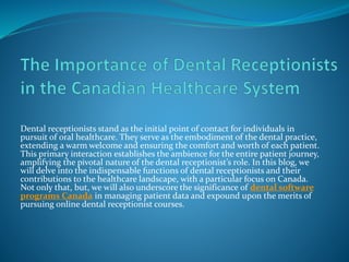 Dental receptionists stand as the initial point of contact for individuals in
pursuit of oral healthcare. They serve as the embodiment of the dental practice,
extending a warm welcome and ensuring the comfort and worth of each patient.
This primary interaction establishes the ambience for the entire patient journey,
amplifying the pivotal nature of the dental receptionist’s role. In this blog, we
will delve into the indispensable functions of dental receptionists and their
contributions to the healthcare landscape, with a particular focus on Canada.
Not only that, but, we will also underscore the significance of dental software
programs Canada in managing patient data and expound upon the merits of
pursuing online dental receptionist courses.
 