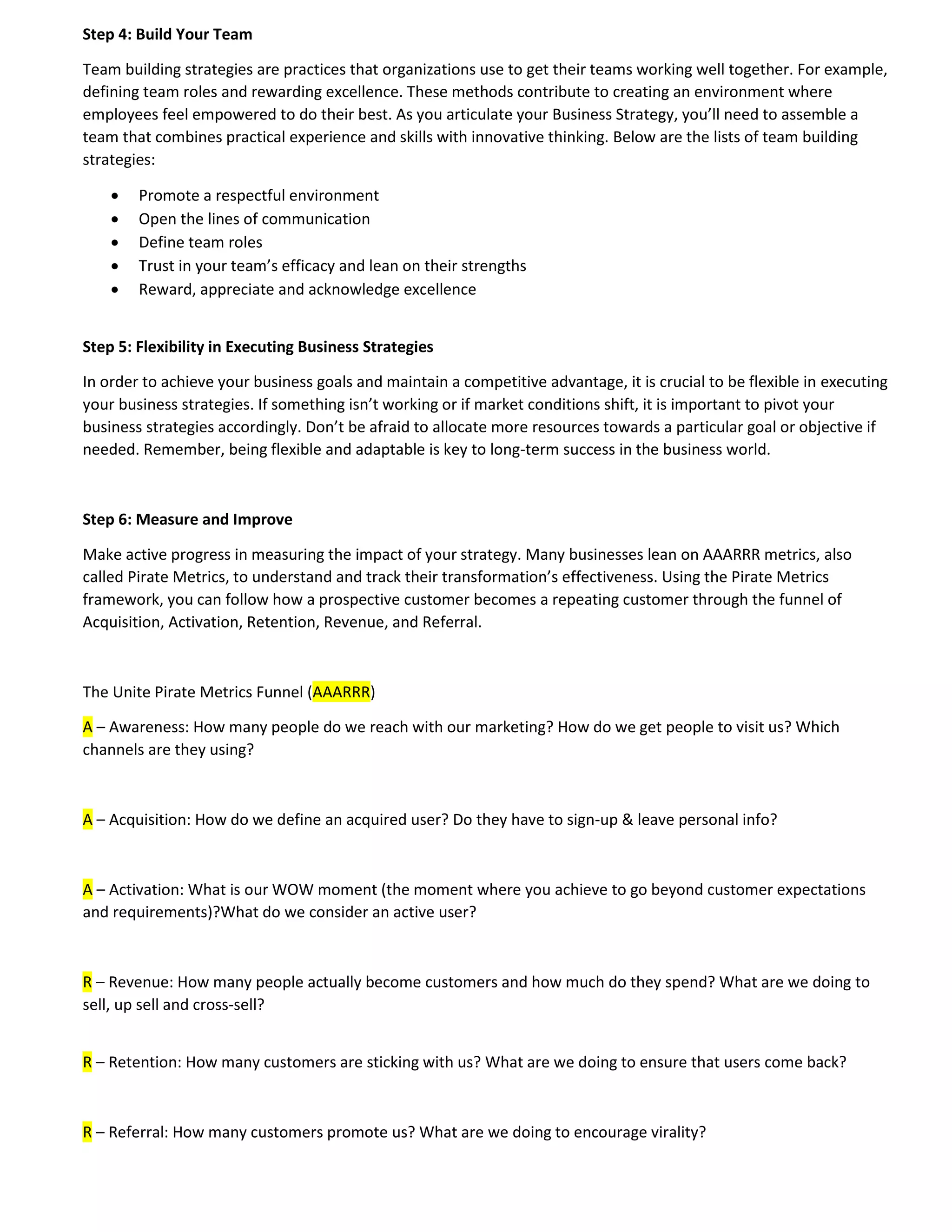 Step 4: Build Your Team
Team building strategies are practices that organizations use to get their teams working well together. For example,
defining team roles and rewarding excellence. These methods contribute to creating an environment where
employees feel empowered to do their best. As you articulate your Business Strategy, you’ll need to assemble a
team that combines practical experience and skills with innovative thinking. Below are the lists of team building
strategies:
 Promote a respectful environment
 Open the lines of communication
 Define team roles
 Trust in your team’s efficacy and lean on their strengths
 Reward, appreciate and acknowledge excellence
Step 5: Flexibility in Executing Business Strategies
In order to achieve your business goals and maintain a competitive advantage, it is crucial to be flexible in executing
your business strategies. If something isn’t working or if market conditions shift, it is important to pivot your
business strategies accordingly. Don’t be afraid to allocate more resources towards a particular goal or objective if
needed. Remember, being flexible and adaptable is key to long-term success in the business world.
Step 6: Measure and Improve
Make active progress in measuring the impact of your strategy. Many businesses lean on AAARRR metrics, also
called Pirate Metrics, to understand and track their transformation’s effectiveness. Using the Pirate Metrics
framework, you can follow how a prospective customer becomes a repeating customer through the funnel of
Acquisition, Activation, Retention, Revenue, and Referral.
The Unite Pirate Metrics Funnel (AAARRR)
A – Awareness: How many people do we reach with our marketing? How do we get people to visit us? Which
channels are they using?
A – Acquisition: How do we define an acquired user? Do they have to sign-up & leave personal info?
A – Activation: What is our WOW moment (the moment where you achieve to go beyond customer expectations
and requirements)?What do we consider an active user?
R – Revenue: How many people actually become customers and how much do they spend? What are we doing to
sell, up sell and cross-sell?
R – Retention: How many customers are sticking with us? What are we doing to ensure that users come back?
R – Referral: How many customers promote us? What are we doing to encourage virality?
 