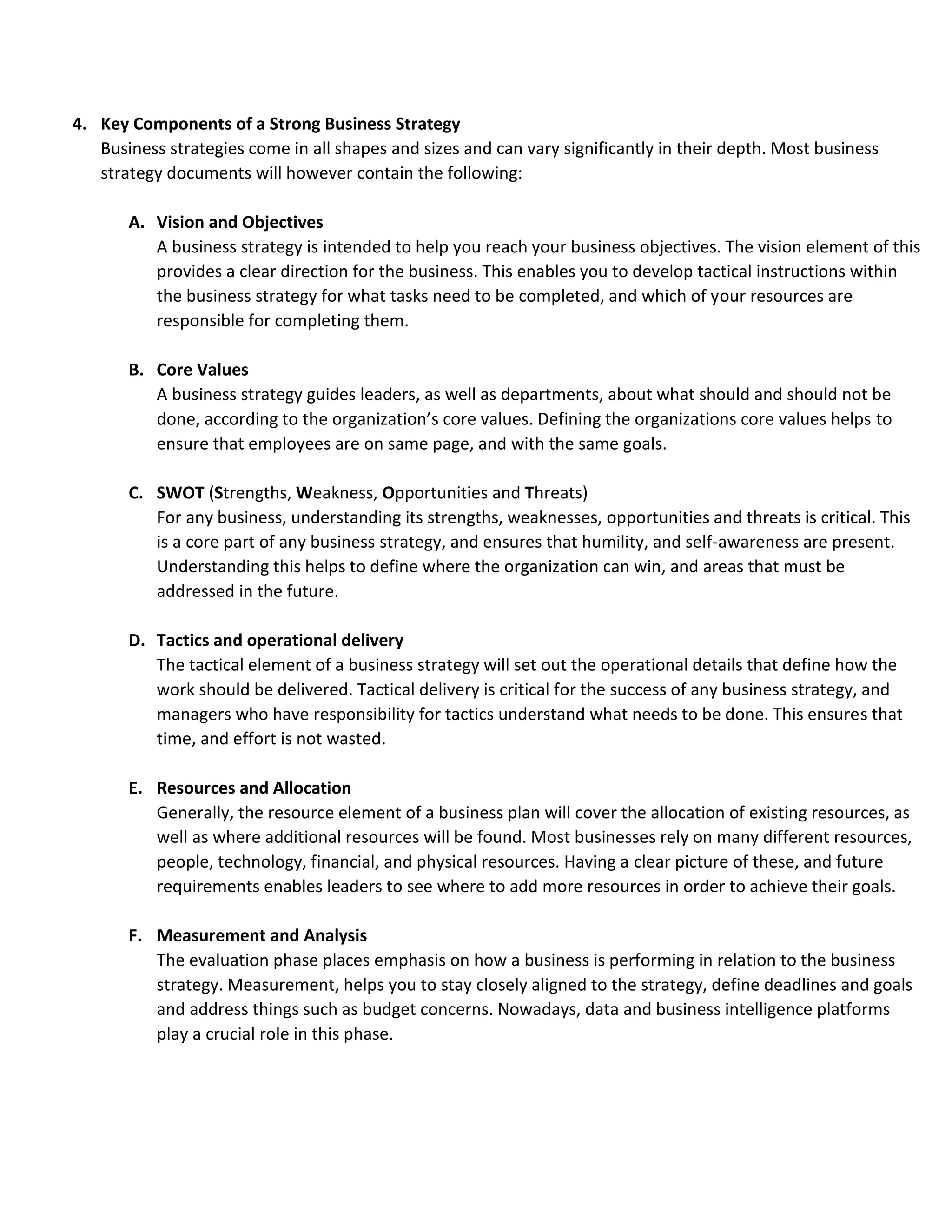 4. Key Components of a Strong Business Strategy
Business strategies come in all shapes and sizes and can vary significantly in their depth. Most business
strategy documents will however contain the following:
A. Vision and Objectives
A business strategy is intended to help you reach your business objectives. The vision element of this
provides a clear direction for the business. This enables you to develop tactical instructions within
the business strategy for what tasks need to be completed, and which of your resources are
responsible for completing them.
B. Core Values
A business strategy guides leaders, as well as departments, about what should and should not be
done, according to the organization’s core values. Defining the organizations core values helps to
ensure that employees are on same page, and with the same goals.
C. SWOT (Strengths, Weakness, Opportunities and Threats)
For any business, understanding its strengths, weaknesses, opportunities and threats is critical. This
is a core part of any business strategy, and ensures that humility, and self-awareness are present.
Understanding this helps to define where the organization can win, and areas that must be
addressed in the future.
D. Tactics and operational delivery
The tactical element of a business strategy will set out the operational details that define how the
work should be delivered. Tactical delivery is critical for the success of any business strategy, and
managers who have responsibility for tactics understand what needs to be done. This ensures that
time, and effort is not wasted.
E. Resources and Allocation
Generally, the resource element of a business plan will cover the allocation of existing resources, as
well as where additional resources will be found. Most businesses rely on many different resources,
people, technology, financial, and physical resources. Having a clear picture of these, and future
requirements enables leaders to see where to add more resources in order to achieve their goals.
F. Measurement and Analysis
The evaluation phase places emphasis on how a business is performing in relation to the business
strategy. Measurement, helps you to stay closely aligned to the strategy, define deadlines and goals
and address things such as budget concerns. Nowadays, data and business intelligence platforms
play a crucial role in this phase.
 