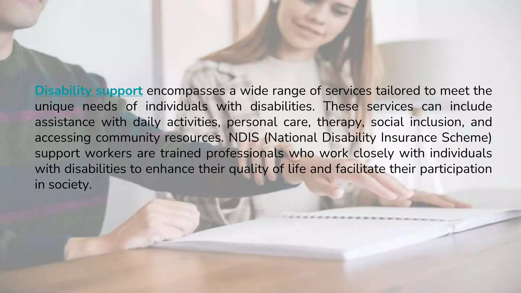 Disability support encompasses a wide range of services tailored to meet the
unique needs of individuals with disabilities. These services can include
assistance with daily activities, personal care, therapy, social inclusion, and
accessing community resources. NDIS (National Disability Insurance Scheme)
support workers are trained professionals who work closely with individuals
with disabilities to enhance their quality of life and facilitate their participation
in society.
 