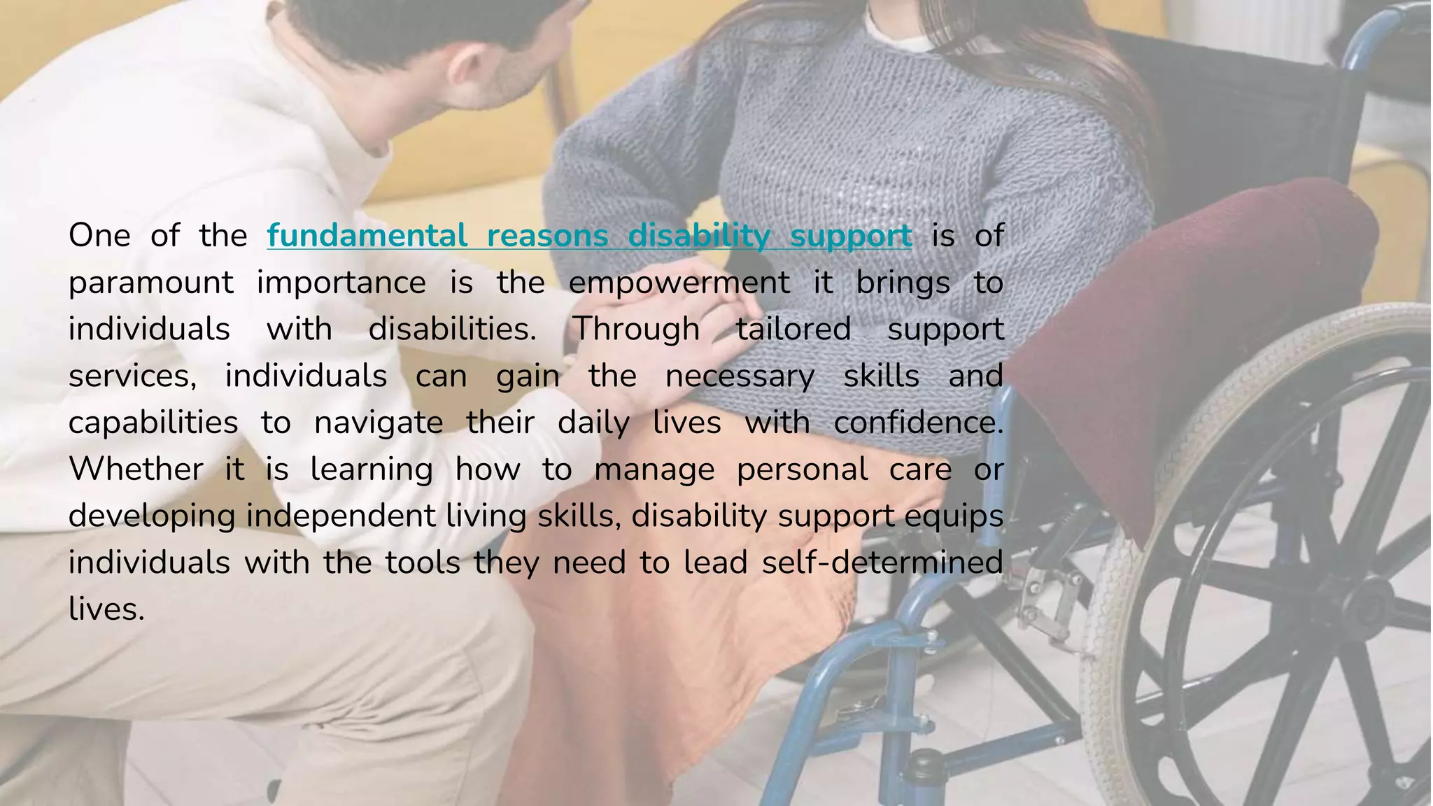 One of the fundamental reasons disability support is of
paramount importance is the empowerment it brings to
individuals with disabilities. Through tailored support
services, individuals can gain the necessary skills and
capabilities to navigate their daily lives with confidence.
Whether it is learning how to manage personal care or
developing independent living skills, disability support equips
individuals with the tools they need to lead self-determined
lives.
 