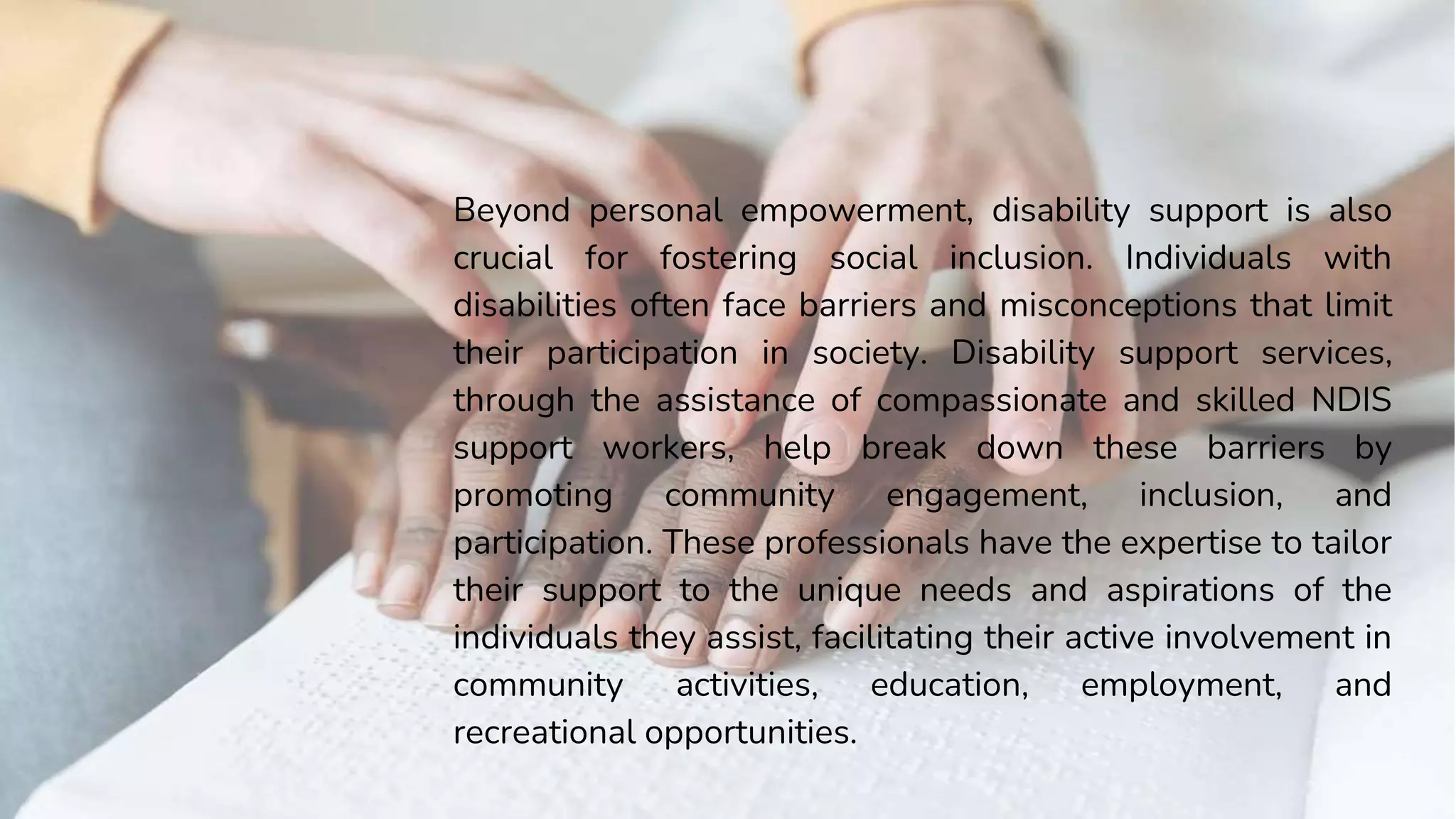 Beyond personal empowerment, disability support is also
crucial for fostering social inclusion. Individuals with
disabilities often face barriers and misconceptions that limit
their participation in society. Disability support services,
through the assistance of compassionate and skilled NDIS
support workers, help break down these barriers by
promoting community engagement, inclusion, and
participation. These professionals have the expertise to tailor
their support to the unique needs and aspirations of the
individuals they assist, facilitating their active involvement in
community activities, education, employment, and
recreational opportunities.
 