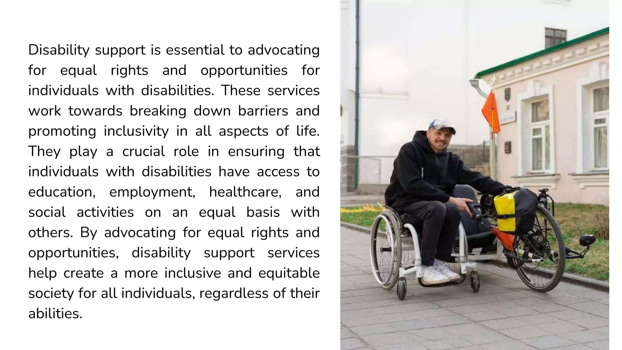 Disability support is essential to advocating
for equal rights and opportunities for
individuals with disabilities. These services
work towards breaking down barriers and
promoting inclusivity in all aspects of life.
They play a crucial role in ensuring that
individuals with disabilities have access to
education, employment, healthcare, and
social activities on an equal basis with
others. By advocating for equal rights and
opportunities, disability support services
help create a more inclusive and equitable
society for all individuals, regardless of their
abilities.
 