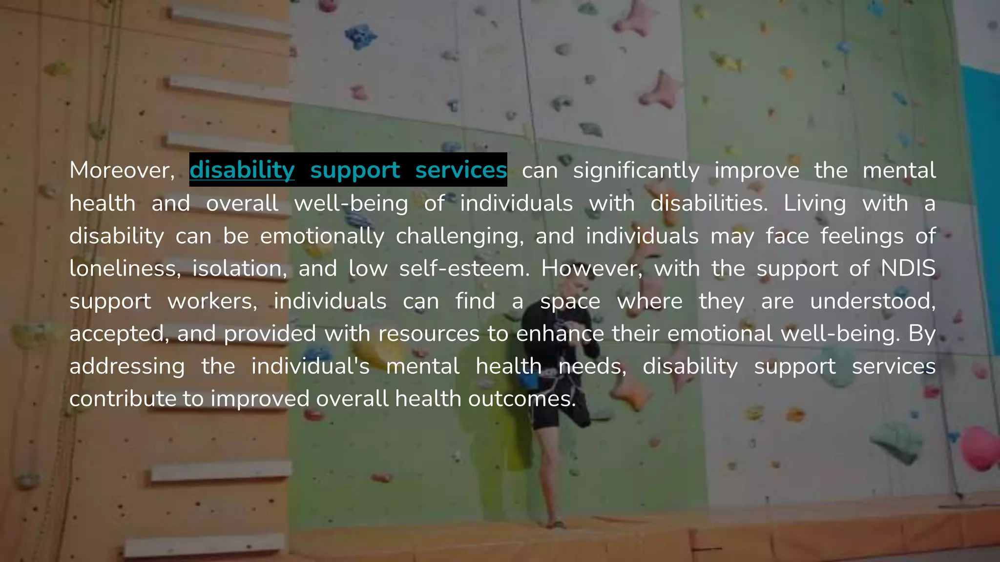 Moreover, disability support services can significantly improve the mental
health and overall well-being of individuals with disabilities. Living with a
disability can be emotionally challenging, and individuals may face feelings of
loneliness, isolation, and low self-esteem. However, with the support of NDIS
support workers, individuals can find a space where they are understood,
accepted, and provided with resources to enhance their emotional well-being. By
addressing the individual's mental health needs, disability support services
contribute to improved overall health outcomes.
 