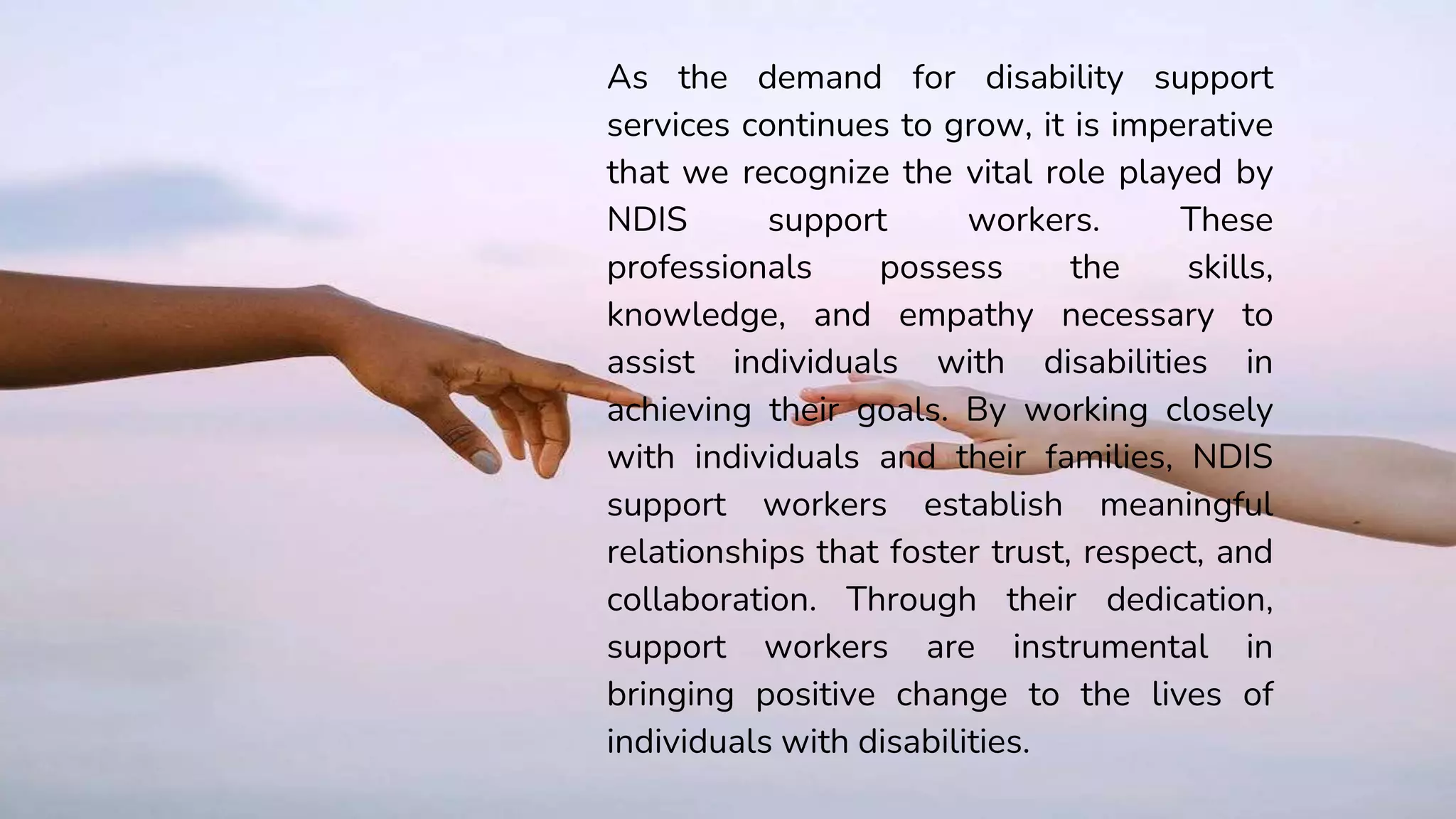 As the demand for disability support
services continues to grow, it is imperative
that we recognize the vital role played by
NDIS support workers. These
professionals possess the skills,
knowledge, and empathy necessary to
assist individuals with disabilities in
achieving their goals. By working closely
with individuals and their families, NDIS
support workers establish meaningful
relationships that foster trust, respect, and
collaboration. Through their dedication,
support workers are instrumental in
bringing positive change to the lives of
individuals with disabilities.
 