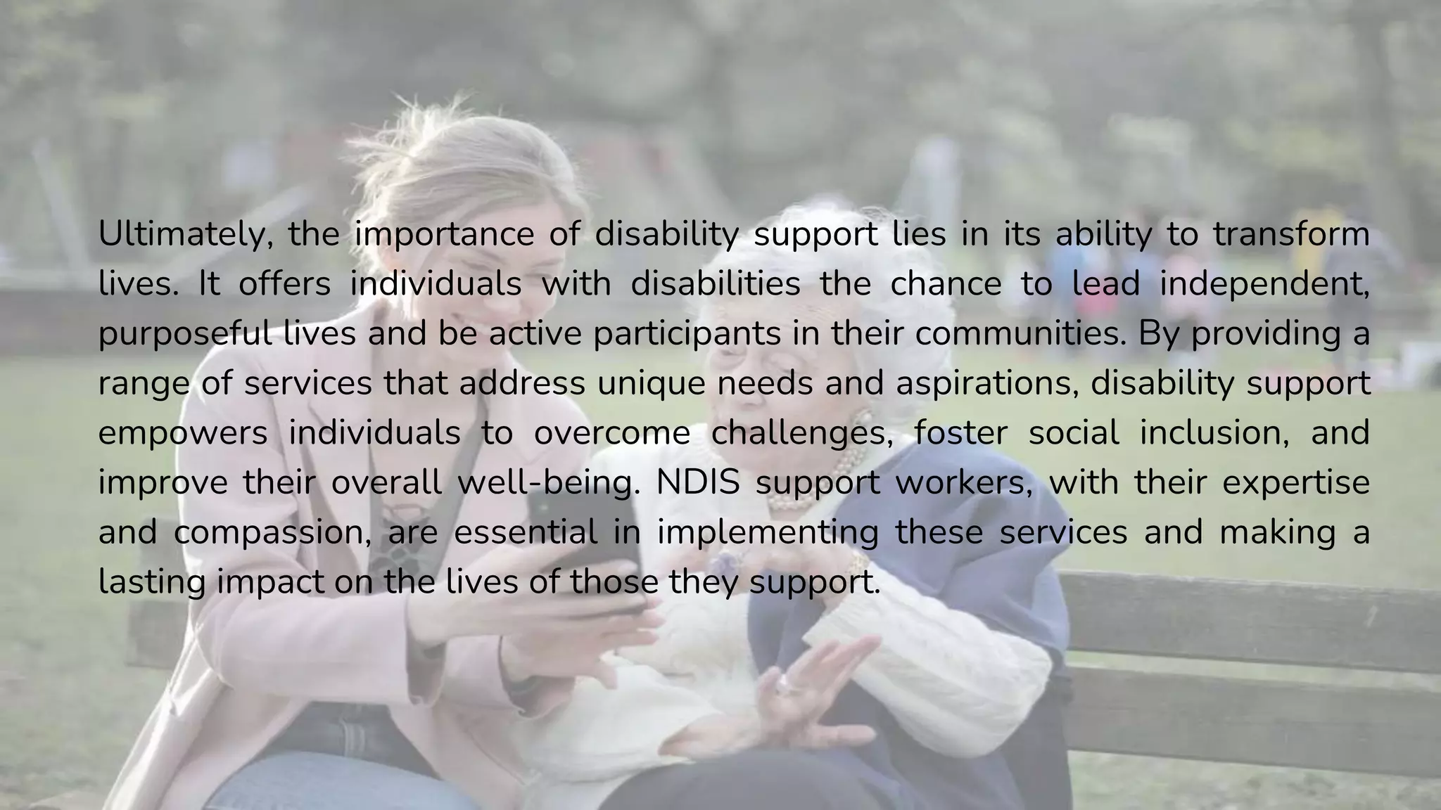 Ultimately, the importance of disability support lies in its ability to transform
lives. It offers individuals with disabilities the chance to lead independent,
purposeful lives and be active participants in their communities. By providing a
range of services that address unique needs and aspirations, disability support
empowers individuals to overcome challenges, foster social inclusion, and
improve their overall well-being. NDIS support workers, with their expertise
and compassion, are essential in implementing these services and making a
lasting impact on the lives of those they support.
 