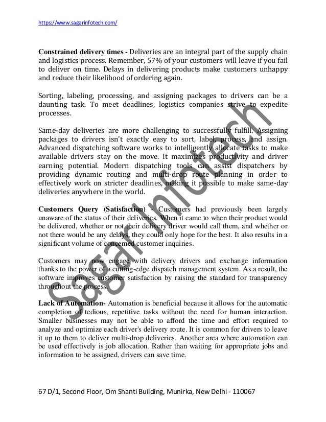 https://www.sagarinfotech.com/
67 D/1, Second Floor, Om Shanti Building, Munirka, New Delhi - 110067
Constrained delivery times - Deliveries are an integral part of the supply chain
and logistics process. Remember, 57% of your customers will leave if you fail
to deliver on time. Delays in delivering products make customers unhappy
and reduce their likelihood of ordering again.
Sorting, labeling, processing, and assigning packages to drivers can be a
daunting task. To meet deadlines, logistics companies strive to expedite
processes.
Same-day deliveries are more challenging to successfully fulfill. Assigning
packages to drivers isn't exactly easy to sort, label, process, and assign.
Advanced dispatching software works to intelligently allocate tasks to make
available drivers stay on the move. It maximizes productivity and driver
earning potential. Modern dispatching tools can assist dispatchers by
providing dynamic routing and multi-drop route planning in order to
effectively work on stricter deadlines, making it possible to make same-day
deliveries anywhere in the world.
Customers Query (Satisfaction) - Customers had previously been largely
unaware of the status of their deliveries. When it came to when their product would
be delivered, whether or not their delivery driver would call them, and whether or
not there would be any delays, they could only hope for the best. It also results in a
significant volume of concerned customer inquiries.
Customers may now engage with delivery drivers and exchange information
thanks to the power of a cutting-edge dispatch management system. As a result, the
software improves customer satisfaction by raising the standard for transparency
throughout the process.
Lack of Automation- Automation is beneficial because it allows for the automatic
completion of tedious, repetitive tasks without the need for human interaction.
Smaller businesses may not be able to afford the time and effort required to
analyze and optimize each driver's delivery route. It is common for drivers to leave
it up to them to deliver multi-drop deliveries. Another area where automation can
be used effectively is job allocation. Rather than waiting for appropriate jobs and
information to be assigned, drivers can save time.
 