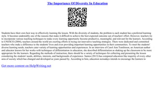 The Importance Of Diversity In Education
Students have their own best way in effectively learning the lesson. With the diversity of students, the problem is each student has a preferred learning
style. It becomes undeniably one of the reasons that make it difficult to achieve the best expected outcome out of teachers' effort. However, teachers try
to incorporate various teaching techniques to make every learning opportunity become productive, meaningful, and relevant for the learners. According
to UNESCO (2004), teachers around the world are exerting efforts in trying out innovative teaching strategies. There were dedicated and committed
teachers who make a difference to the students' lives and even providing important learning opportunities in their communities. To meet the students'
diverse learning needs, teachers cater variety of learning opportunities and experiences. In an interview of Carol Ann Tomlinson, an American author
and educator known for her works with techniques of differentiation in education, she described differentiation as shaking up the classroom to be more
appropriate for the learners. Regarding the methods of instruction, there should be a variety of techniques for collecting and presenting the lesson
considering the students' needs, abilities, interests, and backgrounds of experience. Santos (2013) has compared education like majority of every other
area of society which has changed and developed as years passed by. According to him, education nowadays intends to encourage the learners to
Get more content on HelpWriting.net
 