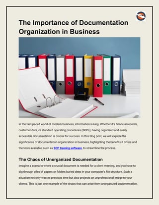 The Importance of Documentation
Organization in Business
In the fast-paced world of modern business, information is king. Whether it's financial records,
customer data, or standard operating procedures (SOPs), having organized and easily
accessible documentation is crucial for success. In this blog post, we will explore the
significance of documentation organization in business, highlighting the benefits it offers and
the tools available, such as SOP training software, to streamline the process.
The Chaos of Unorganized Documentation
Imagine a scenario where a crucial document is needed for a client meeting, and you have to
dig through piles of papers or folders buried deep in your computer's file structure. Such a
situation not only wastes precious time but also projects an unprofessional image to your
clients. This is just one example of the chaos that can arise from unorganized documentation.
 