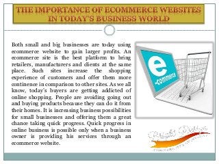 Both small and big businesses are today using
ecommerce website to gain larger profits. An
ecommerce site is the best platform to bring
retailers, manufacturers and clients at the same
place. Such sites increase the shopping
experience of customers and offer them more
continence in comparison to other sites. As we all
know, today’s buyers are getting addicted of
online shopping. People are avoiding going out
and buying products because they can do it from
their homes. It is increasing business possibilities
for small businesses and offering them a great
chance taking quick progress. Quick progress in
online business is possible only when a business
owner is providing his services through an
ecommerce website.
 