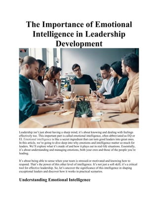 The Importance of Emotional
Intelligence in Leadership
Development
Leadership isn’t just about having a sharp mind; it’s about knowing and dealing with feelings
effectively too. This important part is called emotional intelligence, often abbreviated as EQ or
EI. Emotional intelligence is like a secret ingredient that can turn good leaders into great ones.
In this article, we’re going to dive deep into why emotions and intelligence matter so much for
leaders. We’ll explore what it’s made of and how it plays out in real-life situations. Essentially,
it’s about understanding and managing emotions, both your own and those of the people you’re
leading.
It’s about being able to sense when your team is stressed or motivated and knowing how to
respond. That’s the power of this other level of intelligence. It’s not just a soft skill; it’s a critical
tool for effective leadership. So, let’s uncover the significance of this intelligence in shaping
exceptional leaders and discover how it works in practical scenarios.
Understanding Emotional Intelligence
 