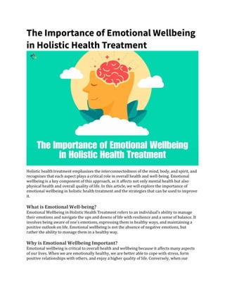 The Importance of Emotional Wellbeing
in Holistic Health Treatment
Holistic health treatment emphasizes the interconnectedness of the mind, body, and spirit, and
recognizes that each aspect plays a critical role in overall health and well-being. Emotional
wellbeing is a key component of this approach, as it affects not only mental health but also
physical health and overall quality of life. In this article, we will explore the importance of
emotional wellbeing in holistic health treatment and the strategies that can be used to improve
it.
What is Emotional Well-being?
Emotional Wellbeing in Holistic Health Treatment refers to an individual’s ability to manage
their emotions and navigate the ups and downs of life with resilience and a sense of balance. It
involves being aware of one’s emotions, expressing them in healthy ways, and maintaining a
positive outlook on life. Emotional wellbeing is not the absence of negative emotions, but
rather the ability to manage them in a healthy way.
Why is Emotional Wellbeing Important?
Emotional wellbeing is critical to overall health and wellbeing because it affects many aspects
of our lives. When we are emotionally healthy, we are better able to cope with stress, form
positive relationships with others, and enjoy a higher quality of life. Conversely, when our
 