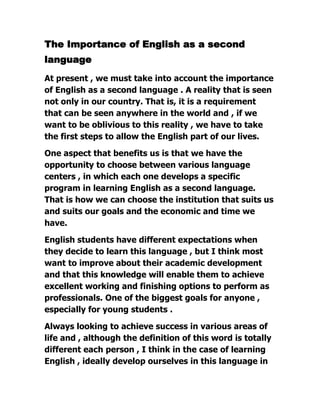 The Importance of English as a second
language
At present , we must take into account the importance
of English as a second language . A reality that is seen
not only in our country. That is, it is a requirement
that can be seen anywhere in the world and , if we
want to be oblivious to this reality , we have to take
the first steps to allow the English part of our lives.
One aspect that benefits us is that we have the
opportunity to choose between various language
centers , in which each one develops a specific
program in learning English as a second language.
That is how we can choose the institution that suits us
and suits our goals and the economic and time we
have.
English students have different expectations when
they decide to learn this language , but I think most
want to improve about their academic development
and that this knowledge will enable them to achieve
excellent working and finishing options to perform as
professionals. One of the biggest goals for anyone ,
especially for young students .
Always looking to achieve success in various areas of
life and , although the definition of this word is totally
different each person , I think in the case of learning
English , ideally develop ourselves in this language in

 