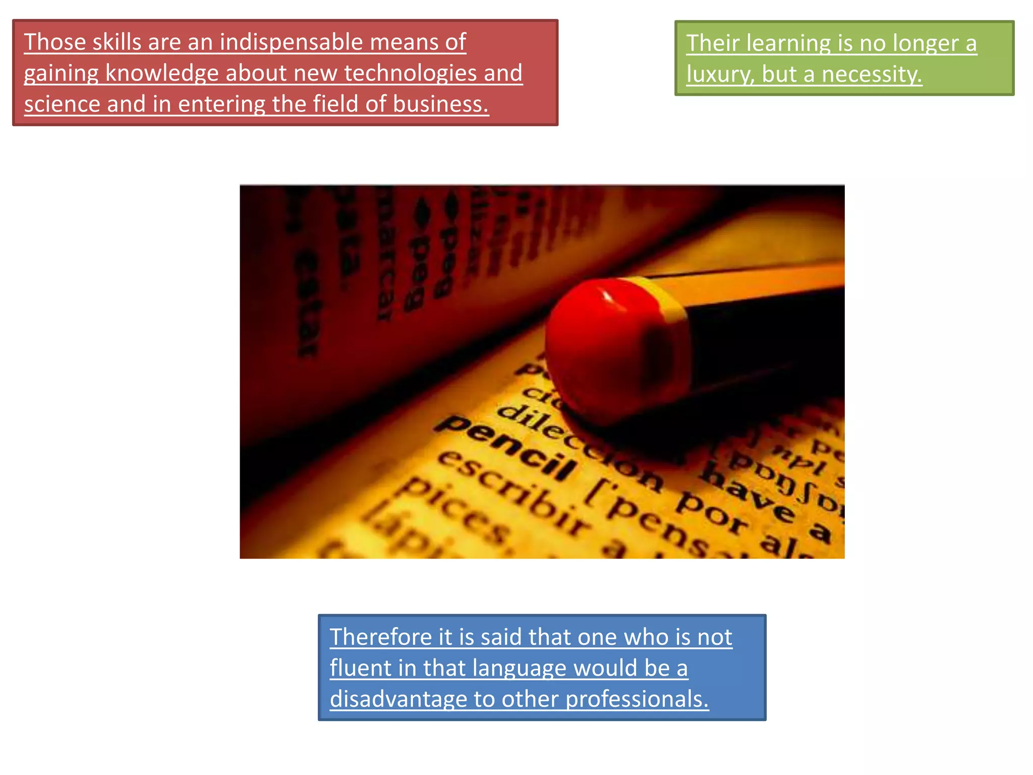 Those skills are an indispensable means of
gaining knowledge about new technologies and
science and in entering the field of business.
Their learning is no longer a
luxury, but a necessity.
Therefore it is said that one who is not
fluent in that language would be a
disadvantage to other professionals.
 