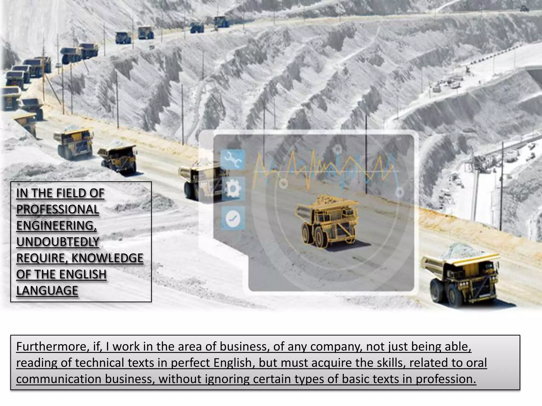 IN THE FIELD OF
PROFESSIONAL
ENGINEERING,
UNDOUBTEDLY
REQUIRE, KNOWLEDGE
OF THE ENGLISH
LANGUAGE
Furthermore, if, I work in the area of business, of any company, not just being able,
reading of technical texts in perfect English, but must acquire the skills, related to oral
communication business, without ignoring certain types of basic texts in profession.
 