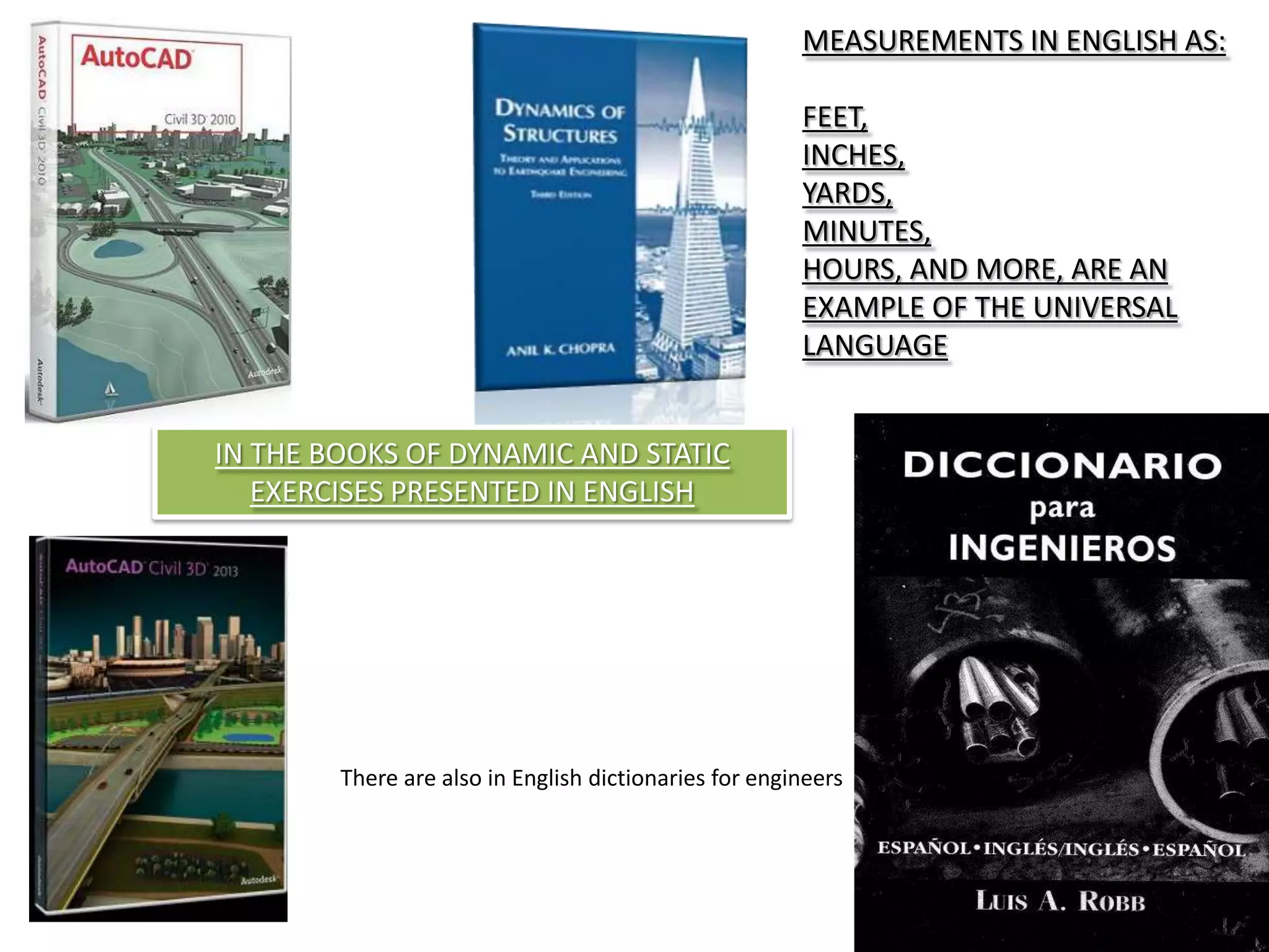 MEASUREMENTS IN ENGLISH AS:
FEET,
INCHES,
YARDS,
MINUTES,
HOURS, AND MORE, ARE AN
EXAMPLE OF THE UNIVERSAL
LANGUAGE
IN THE BOOKS OF DYNAMIC AND STATIC
EXERCISES PRESENTED IN ENGLISH
There are also in English dictionaries for engineers
 