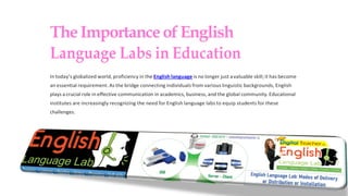 TheImportanceofEnglish
Language Labs in Education
In today’s globalized world, proficiency in the English language is no longer just avaluable skill;it has become
an essential requirement. As the bridge connecting individuals from various linguistic backgrounds, English
plays acrucial role in effective communication in academics, business, and the global community.Educational
institutes are increasingly recognizing the need for English language labs to equip students for these
challenges.
 