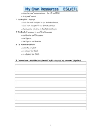 b. is not a good source of money for UK and USA.
       c. is a good source.
2. The English Language
       a. has not been accepted in the British colonies.
       b. has been accepted in the British colonies.
       c. has become obsolete in the British colonies.
3. The English language is an official language
       a. in Zambia and Singapore.
       b. in Nigeria.
       c. in Nigeria and Zambia.
4. Dr. Robert Burchfield
       a. is not a novelist.
       b. works for the OED.
       c. worked for the OED.


5. Composition (100-150 words) Is the English language big business? (4 points)




                                             2
 