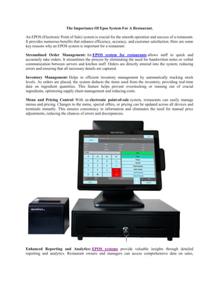 The Importance Of Epos System For A Restaurant.
An EPOS (Electronic Point of Sale) system is crucial for the smooth operation and success of a restaurant.
It provides numerous benefits that enhance efficiency, accuracy, and customer satisfaction. Here are some
key reasons why an EPOS system is important for a restaurant:
Streamlined Order Management: An EPOS system for restaurants allows staff to quick and
accurately take orders. It streamlines the process by eliminating the need for handwritten notes or verbal
communication between servers and kitchen staff. Orders are directly entered into the system, reducing
errors and ensuring that all necessary details are captured.
Inventory Management: Helps in efficient inventory management by automatically tracking stock
levels. As orders are placed, the system deducts the items used from the inventory, providing real-time
data on ingredient quantities. This feature helps prevent overstocking or running out of crucial
ingredients, optimizing supply chain management and reducing costs.
Menu and Pricing Control: With an electronic point-of-sale system, restaurants can easily manage
menus and pricing. Changes to the menu, special offers, or pricing can be updated across all devices and
terminals instantly. This ensures consistency in information and eliminates the need for manual price
adjustments, reducing the chances of errors and discrepancies.
Enhanced Reporting and Analytics: EPOS systems provide valuable insights through detailed
reporting and analytics. Restaurant owners and managers can access comprehensive data on sales,
 