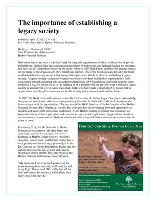 The importance of establishing a
legacy society
Published: April 13. 2012 12:01AM
Erie Times-News Special Reports: Finance & Insurance
By Gary L. Bukowski, CFRE
Vice President for Advancement
Barber National Institute
Now more than ever, there is a critical need for nonprofit organizations to focus on the power of private
philanthropy. During these challenging economic times of budget cuts and reduced funding for programs
and services, it is important to analyze the variety of ways individual donors can have the greatest impact
on the future of the organizations they cherish and support. One of the best (and quite possibly the most
overlooked) fundraising avenues that a nonprofit organization should explore is establishing a legacy
society. A legacy society recognizes the generous donors who have included an organization in their
estate plans through a planned gift. According to the Giving USA Foundation, charitable bequests were
estimated at $22.83 billion for 2010, an increase of 18.8 percent over the previous year. Creating a legacy
society is a wonderful way to honor individuals today who have made a planned gift to ensure that an
organization has a brighter tomorrow and is able to carry out its mission well into the future.
In 2007, the Barber National Institute created the Dr. Gertrude A. Barber Legacy Society to acknowledge
the generous contributors who have made planned gifts to the Dr. Gertrude A. Barber Foundation, the
fundraising arm of the organization. This year marks the 100th birthday of the late founder of the Barber
National Institute, Dr. Gertrude A. Barber, who dedicated her life to bringing hope and opportunity to
children and adults with intellectual disabilities. As the Barber Institute celebrates this milestone, we
honor the history of our organization and continue to invest in its bright future. Support from friends in
the community ensures that Dr. Barber's mission of Faith, Hope and Love continues to be carried out for
years to come.
In January 2011, the Dr. Gertrude A. Barber
Foundation welcomed a very dear friend and
supporter, Adeline Rose Krohn, into the Dr.
Gertrude A. Barber Legacy Society. Adeline's
daughter, Donna Watt, said that her mother had a
very good reason for making a planned gift to the
Dr. Gertrude A. Barber Foundation. Donna and her
mother both saw the kind of care and concern
shown to Donna's brother, Roy Stevenson, at the
Barber National Institute over many decades.
"My mom and I have had such peace over the
years knowing how much the staff cares for and
loves Roy," Donna said. "We really love all the
staff and nurses. It's not just a job to them; they
really love what they do."
 