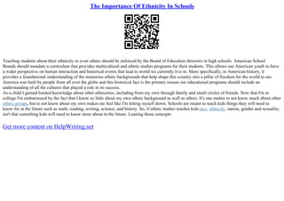 The Importance Of Ethnicity In Schools
Teaching students about their ethnicity or even others should be enforced by the Board of Education directors in high schools. American School
Boards should mandate a curriculum that provides multicultural and ethnic studies programs for their students. This allows our American youth to have
a wider perspective on human interaction and historical events that lead to world we currently live in. More specifically, in American history, it
provides a foundational understanding of the numerous ethnic backgrounds that help shape this country into a pillar of freedom for the world to see.
America was built by people from all over the globe and this historical fact is the primary reason our educational programs should include an
understanding of all the cultures that played a role in its success.
As a child I gained limited knowledge about other ethnicities, including from my own through family and small circles of friends. Now that I'm in
college I'm embarrassed by the fact that I know so little about my own ethnic background as well as others. It's one matter to not know much about other
ethnic groups, but to not know about my own makes me feel like I'm letting myself down. Schools are meant to teach kids things they will need to
know for in the future such as math, reading, writing, science, and history. So, if ethnic studies teaches kids race, ethnicity, nation, gender and sexuality,
isn't that something kids will need to know more about in the future. Leaning those concepts
Get more content on HelpWriting.net
 