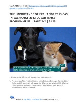 Page 1 of 28 | Part 03#23 | The importance of Exchange 2013 CAS in Exchange 2013
coexistence environment | Part 2/2
Written by Eyal Doron | o365info.com | Copyright © 2012-2015
THE IMPORTANCE OF EXCHANGE 2013 CAS
IN EXCHANGE 2013 COEXISTENCE
ENVIRONMENT | PART 2/2 | 3#23
In the current article, we will focus on two main subjects:
1. The essence of the relationship that exists between Exchange client and their
Exchange CAS server. We will review the different scenario in which different
Exchange client addresses the Exchange CAS 2013 asking for a specific
information or a specific service.
 
